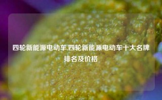 四轮新能源电动车,四轮新能源电动车十大名牌排名及价格