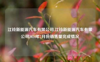 江铃新能源汽车有限公司,江铃新能源汽车有限公司2024年7月份销售量完成情况