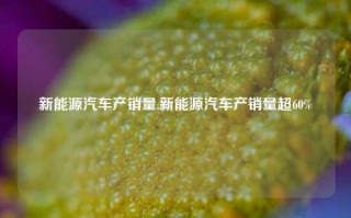 新能源汽车产销量,新能源汽车产销量超60%