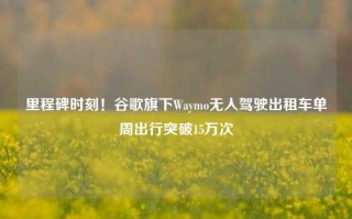 里程碑时刻！谷歌旗下Waymo无人驾驶出租车单周出行突破15万次