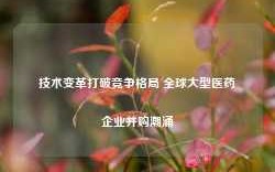 技术变革打破竞争格局 全球大型医药企业并购潮涌