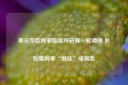 美元存款利率陆续开启新一轮调降 长短期利率“倒挂”成常态