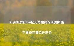 江苏拟发行1200亿元再融资专项债券 用于置换存量隐性债务