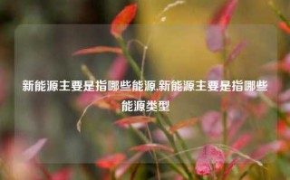 新能源主要是指哪些能源,新能源主要是指哪些能源类型