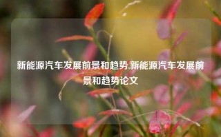 新能源汽车发展前景和趋势,新能源汽车发展前景和趋势论文