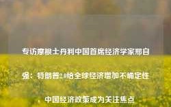 专访摩根士丹利中国首席经济学家邢自强：特朗普2.0给全球经济增加不确定性，中国经济政策成为关注焦点