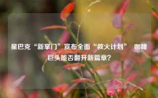 星巴克“新掌门”宣布全面“救火计划”  咖啡巨头能否翻开新篇章？