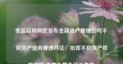 金监总局制定发布金融资产管理公司不良资产业务管理办法：拓宽不良资产收购范围 丰富处置盘活工具箱