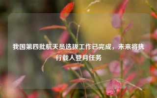 我国第四批航天员选拔工作已完成，未来将执行载人登月任务