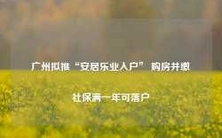 广州拟推“安居乐业入户” 购房并缴社保满一年可落户