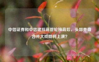 中信证券和中信建投高管轮换背后，头部券商合并大戏即将上演？