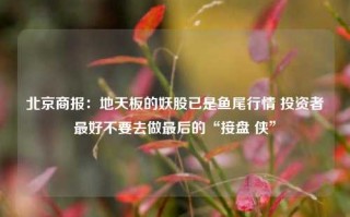 北京商报：地天板的妖股已是鱼尾行情 投资者最好不要去做最后的“接盘 侠”