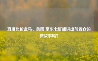 直接比价盒马、美团 京东七鲜能讲出前置仓的新故事吗？