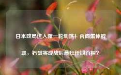 日本政局进入新一轮动荡！内阁集体辞职，石破将成战后最短任期首相？