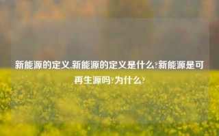 新能源的定义,新能源的定义是什么?新能源是可再生源吗?为什么?