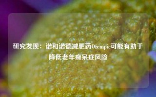 研究发现：诺和诺德减肥药Ozempic可能有助于降低老年痴呆症风险