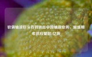 软袋输液巨头百特退出中国输液业务，鼎盛期年供应量超1亿袋