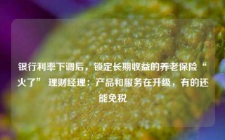 银行利率下调后，锁定长期收益的养老保险“火了” 理财经理：产品和服务在升级，有的还能免税