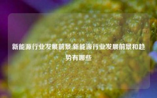 新能源行业发展前景,新能源行业发展前景和趋势有哪些