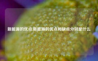 新能源的优点,新能源的优点和缺点分别是什么