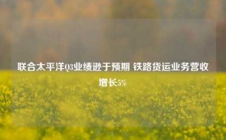 联合太平洋Q3业绩逊于预期 铁路货运业务营收增长5%