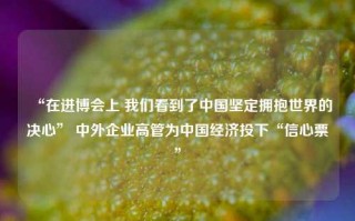 “在进博会上 我们看到了中国坚定拥抱世界的决心” 中外企业高管为中国经济投下“信心票”