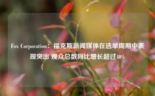 Fox Corporation：福克斯新闻媒体在选举周期中表现突出 观众总数同比增长超过40%