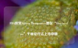 FDA接受Aldeyra Therapeutics潜在“first-in-class”干眼症疗法上市申请