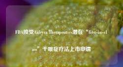 FDA接受Aldeyra Therapeutics潜在“first-in-class”干眼症疗法上市申请