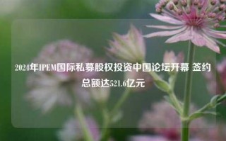 2024年IPEM国际私募股权投资中国论坛开幕 签约总额达521.6亿元