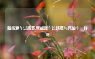 新能源车过路费,新能源车过路费与汽油车一样吗