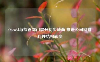 OpenAI与监管部门展开初步磋商 推进公司向营利性结构转变