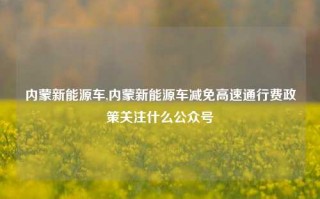 内蒙新能源车,内蒙新能源车减免高速通行费政策关注什么公众号