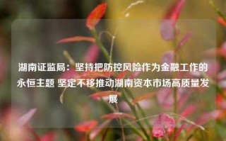 湖南证监局：坚持把防控风险作为金融工作的永恒主题 坚定不移推动湖南资本市场高质量发展