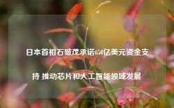 日本首相石破茂承诺650亿美元资金支持 推动芯片和人工智能领域发展