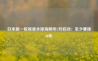 日本新一轮核废水排海明年2月启动：至少要排30年