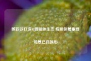 微软欲打造AI智能体生态 应用侧最重要场景已具雏形