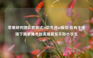 苹果研究团队曾测试20款先进AI模型 在有干扰项下简单算术题表现甚至不如小学生