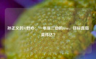 孙正义的AI野心：一年涨三倍的Arm，目标直指英伟达？