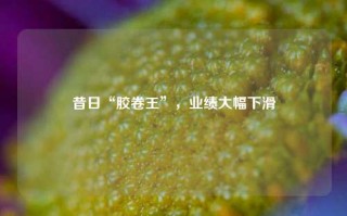 昔日“胶卷王”，业绩大幅下滑