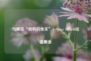 马斯克“胜利的果实”：Space X和xAI估值暴涨