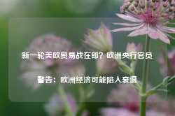 新一轮美欧贸易战在即？欧洲央行官员警告：欧洲经济可能陷入衰退-第1张图片-新能源